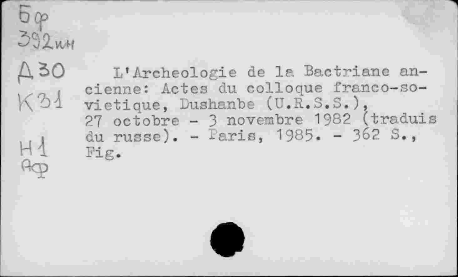 ﻿Ö(f>
ЗЭ2.ИЛ
Д 50
К "bi н 4.
L’Archéologie de la Bactriane ancienne: Actes du colloque franco-so-vietique, Dushanbe (U.R.S.S.), 27 octobre - 3 novembre 1982 (traduis du russe). - laris, 1985. - 362 S., Fig.